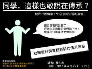 同學，這樣也敢說在傳承？
講者：羅左欣
日期： 2017 年 4 月 27 日 ( 四 )
本簡報係採用
創用 CC 姓名標示-非商業性-相同方
式分享 3.0 台灣 授權條款
關於社團傳承，你必須要知道的事情 ...
社團資料與實務經驗的傳承思維
社團資料與實務經驗的傳承思維
把自己害死就算了，
拜託你別把學弟妹們拖下水！
除非你打算讓他們恨死你！
 