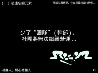 社團人，關心社團人 15
關於社團傳承，你必須要知道的事情 ...( 一 ) 被遺忘的元素
少了“團隊” ( 幹部 ) ，
社團將無法繼續營運 ...
 