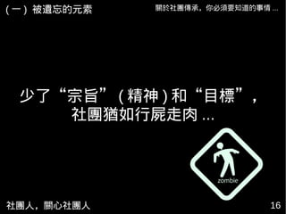 社團人，關心社團人 16
關於社團傳承，你必須要知道的事情 ...( 一 ) 被遺忘的元素
少了“宗旨” ( 精神 ) 和“目標”，
社團猶如行屍走肉 ...
 