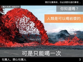 社團人，關心社團人 33
關於社團傳承，你必須要知道的事情 ...
【圖片來源】維基百科
你知道嗎？
可是只能喝一次
人類是可以喝岩漿的
 