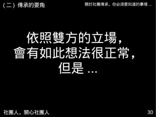 社團人，關心社團人 30
關於社團傳承，你必須要知道的事情 ...
依照雙方的立場，
會有如此想法很正常，
但是 ...
( 二 ) 傳承的要角
 