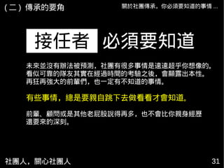社團人，關心社團人 31
關於社團傳承，你必須要知道的事情 ...
必須要知道接任者
( 二 ) 傳承的要角
未來並沒有辦法被預測，社團有很多事情是遠遠超乎你想像的。
看似可靠的隊友其實在經過時間的考驗之後，會顯露出本性。
再狂再強大的前輩們，也一定有不知道的事情。
有些事情，總是要親自跳下去做看看才會知道。
前輩、顧問或是其他老屁股說得再多，也不會比你親身經歷
還要來的深刻。
 
