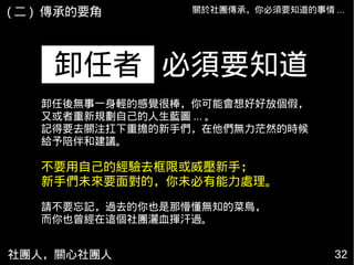 社團人，關心社團人 32
關於社團傳承，你必須要知道的事情 ...
必須要知道卸任者
( 二 ) 傳承的要角
卸任後無事一身輕的感覺很棒，你可能會想好好放個假，
又或者重新規劃自己的人生藍圖 ... 。
記得要去關注扛下重擔的新手們，在他們無力茫然的時候
給予陪伴和建議。
不要用自己的經驗去框限或威壓新手；
新手們未來要面對的，你未必有能力處理。
請不要忘記，過去的你也是那懵懂無知的菜鳥，
而你也曾經在這個社團灑血揮汗過。
 