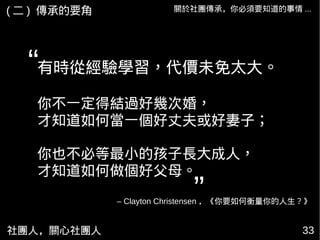 社團人，關心社團人 33
關於社團傳承，你必須要知道的事情 ...( 二 ) 傳承的要角
有時從經驗學習，代價未免太大。
你不一定得結過好幾次婚，
才知道如何當一個好丈夫或好妻子；
你也不必等最小的孩子長大成人，
才知道如何做個好父母。
“
”– Clayton Christensen ，《你要如何衡量你的人生？》
 