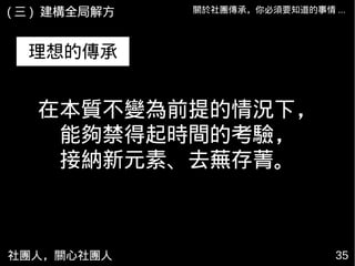 社團人，關心社團人 35
關於社團傳承，你必須要知道的事情 ...( 三 ) 建構全局解方
理想的傳承
在本質不變為前提的情況下，
能夠禁得起時間的考驗，
接納新元素、去蕪存菁。
 
