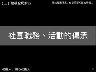 社團人，關心社團人 39
關於社團傳承，你必須要知道的事情 ...( 三 ) 建構全局解方
社團職務、活動的傳承
 