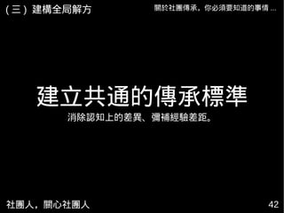 社團人，關心社團人 42
關於社團傳承，你必須要知道的事情 ...( 三 ) 建構全局解方
建立共通的傳承標準
消除認知上的差異、彌補經驗差距。
 