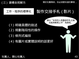 社團人，關心社團人 43
關於社團傳承，你必須要知道的事情 ...( 三 ) 建構全局解方
工作、程序的標準化
請以“未來的人再看過手札之後
也能夠輕易上手”為原則。
製作交接手札 ( 影片 )
(1) 明確具體的敘述
(2) 規劃階段性的操作
(3) 條列式編排
(4) 有圖片或實體說明的話更好
 