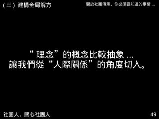 社團人，關心社團人 49
關於社團傳承，你必須要知道的事情 ...( 三 ) 建構全局解方
“ 理念”的概念比較抽象 ...
讓我們從“人際關係”的角度切入。
 