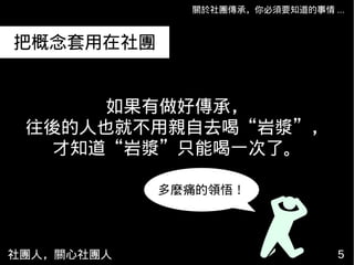 社團人，關心社團人 55
關於社團傳承，你必須要知道的事情 ...
如果有做好傳承，
往後的人也就不用親自去喝“岩漿”，
才知道“岩漿”只能喝一次了。
把概念套用在社團
多麼痛的領悟！
 