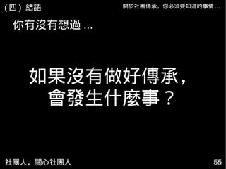 社團人，關心社團人 55
關於社團傳承，你必須要知道的事情 ...
如果沒有做好傳承，
會發生什麼事？
( 四 ) 結語
你有沒有想過 ...
 