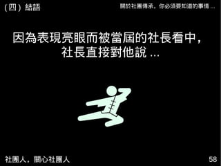 因為表現亮眼而被當屆的社長看中，
社長直接對他說 ...
社團人，關心社團人 58
關於社團傳承，你必須要知道的事情 ...( 四 ) 結語
 