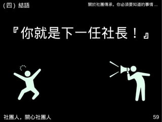 『你就是下一任社長！』
社團人，關心社團人 59
關於社團傳承，你必須要知道的事情 ...( 四 ) 結語
 