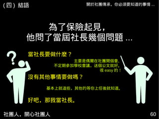 社團人，關心社團人 60
當社長要做什麼？
為了保險起見，
他問了當屆社長幾個問題 ...
沒有其他事情要做嗎？
好吧，那我當社長。
主要是偶爾在社團開個會、
不定期參加學校會議，送個公文就好。
很 easy 的！
基本上就這些，其他的等你上任後就知道。
關於社團傳承，你必須要知道的事情 ...( 四 ) 結語
 