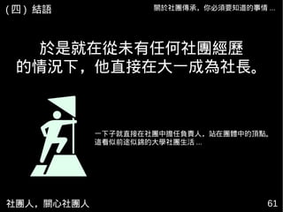 社團人，關心社團人 61
於是就在從未有任何社團經歷
的情況下，他直接在大一成為社長。
一下子就直接在社團中擔任負責人，站在團體中的頂點。
這看似前途似錦的大學社團生活 ...
關於社團傳承，你必須要知道的事情 ...( 四 ) 結語
 