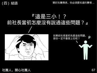 社團人，關心社團人 6767
『這是三小！？
前社長當初怎麼沒有說過這些問題？』
如果前社長當初先提這些問題，
那你一定不會想上任吧？
關於社團傳承，你必須要知道的事情 ...( 四 ) 結語
 