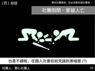 社團人，關心社團人 7070
關於社團傳承，你必須要知道的事情 ...( 四 ) 結語
也是不錯啦，在踏入社會前就見識到黑暗面 (?)
社團倒閉、家破人亡
 