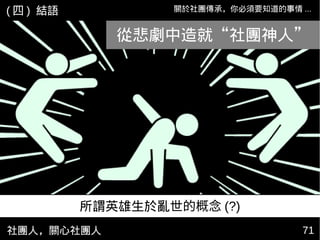 社團人，關心社團人 7171
關於社團傳承，你必須要知道的事情 ...( 四 ) 結語
從悲劇中造就“社團神人”
所謂英雄生於亂世的概念 (?)
 