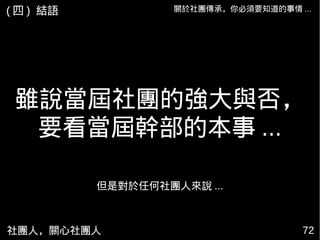 社團人，關心社團人 7272
雖說當屆社團的強大與否，
要看當屆幹部的本事 ...
關於社團傳承，你必須要知道的事情 ...
但是對於任何社團人來說 ...
( 四 ) 結語
 