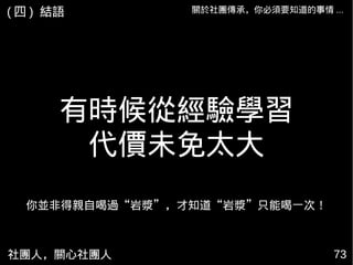 社團人，關心社團人 7373
關於社團傳承，你必須要知道的事情 ...
有時候從經驗學習
代價未免太大
你並非得親自喝過“岩漿”，才知道“岩漿”只能喝一次！
( 四 ) 結語
 