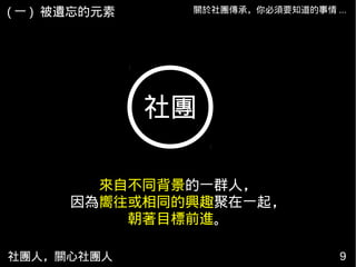 社團人，關心社團人 9
關於社團傳承，你必須要知道的事情 ...
社團
來自不同背景的一群人，
因為嚮往或相同的興趣聚在一起，
朝著目標前進。
( 一 ) 被遺忘的元素
 