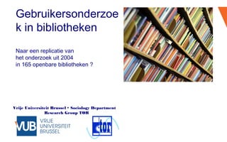 Vrije Universiteit Brussel  Sociology Department
Research Group TOR
Gebruikersonderzoe
k in bibliotheken
Naar een replicatie van
het onderzoek uit 2004
in 165 openbare bibliotheken ?
 
