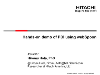 © Hitachi America, Ltd. 2017. All rights reserved.
Hands-on demo of PDI using webSpoon
Researcher at Hitachi America, Ltd.
4/27/2017
Hiromu Hota, PhD
@HiromuHota, hiromu.hota@hal.hitachi.com
 