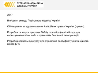 2017
Внесення змін до Повітряного кодексу України
Обговорення та вдосконалення Авіаційних правил України (проект)
Розробка та запуск програми Safety promotion (освітній курс для
користувачів on-line, сайт з правилами безпечної експлуатації)
Розробка навчального курсу для отримання сертифікату дистанційного
пілота БПС
 