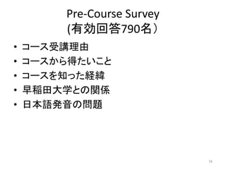 Pre-Course Survey
(有効回答790名）
• コース受講理由
• コースから得たいこと
• コースを知った経緯
• 早稲田大学との関係
• 日本語発音の問題
16
 
