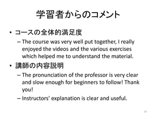 学習者からのコメント
• コースの全体的満足度
– The course was very well put together, I really
enjoyed the videos and the various exercises
which helped me to understand the material.
• 講師の内容説明
– The pronunciation of the professor is very clear
and slow enough for beginners to follow! Thank
you!
– Instructors' explanation is clear and useful.
29
 
