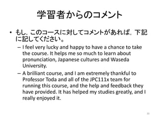学習者からのコメント
• もし，このコースに対してコメントがあれば，下記
に記してください。
– I feel very lucky and happy to have a chance to take
the course. It helps me so much to learn about
pronunciation, Japanese cultures and Waseda
University.
– A brilliant course, and I am extremely thankful to
Professor Toda and all of the JPC111x team for
running this course, and the help and feedback they
have provided. It has helped my studies greatly, and I
really enjoyed it.
30
 
