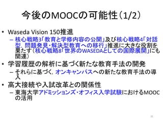 今後のMOOCの可能性（1/2）
• Waseda Vision 150推進
– 核心戦略3「教育と学修内容の公開」及び核心戦略4「対話
型，問題発見・解決型教育への移行」推進に大きな役割を
果たす（核心戦略8「世界のWASEDAとしての国際展開」にも
関連）
• 学習履歴の解析に基づく新たな教育手法の開発
– それらに基づく，オンキャンパスへの新たな教育手法の導
入
• 高大接続や入試改革との関係性
– 東海大学アドミッションズ・オフィス入学試験におけるMOOC
の活用
31
 