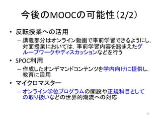 今後のMOOCの可能性（2/2）
• 反転授業への活用
– 講義部分はオンライン動画で事前学習できるようにし，
対面授業においては，事前学習内容を踏まえたグ
ループワークやディスカッションなどを行う
• SPOC利用
– 作成したオンデマンドコンテンツを学内向けに提供し，
教育に活用
• マイクロマスター
– オンライン学位プログラムの開設や正規科目として
の取り扱いなどの世界的潮流への対応
32
 