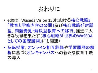 おわりに
• edXは，Waseda Vision 150における核心戦略3
「教育と学修内容の公開」及び核心戦略4「対話
型，問題発見・解決型教育への移行」推進に大
きな役割を果たす（核心戦略8「世界のWASEDA
としての国際展開」にも関連）
• 反転授業，オンライン相互評価や学習履歴の解
析に基づくオンキャンパスへの新たな教育手法
の導入
33
 