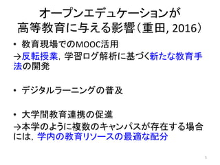 オープンエデュケーションが
高等教育に与える影響（重田, 2016）
• 教育現場でのMOOC活用
→反転授業，学習ログ解析に基づく新たな教育手
法の開発
• デジタルラーニングの普及
• 大学間教育連携の促進
→本学のように複数のキャンパスが存在する場合
には，学内の教育リソースの最適な配分
5
 