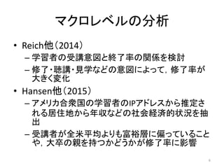 マクロレベルの分析
• Reich他（2014）
– 学習者の受講意図と終了率の関係を検討
– 修了・聴講・見学などの意図によって，修了率が
大きく変化
• Hansen他（2015）
– アメリカ合衆国の学習者のIPアドレスから推定さ
れる居住地から年収などの社会経済的状況を抽
出
– 受講者が全米平均よりも富裕層に偏っていること
や，大卒の親を持つかどうかが修了率に影響
6
 