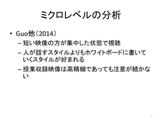 ミクロレベルの分析
• Guo他（2014）
– 短い映像の方が集中した状態で視聴
– 人が話すスタイルよりもホワイトボードに書いて
いくスタイルが好まれる
– 授業収録映像は高精細であっても注意が続かな
い
7
 