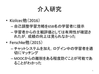 介入研究
• Kizilcec他（2016）
– 自己調整学習方略を658名の学習者に提示
– 学習者からの主観評価としては有用性が確認さ
れたが，成績の向上は見られなかった
• Ferschke他（2015）
– チャットシステムを加え，ログイン中の学習者を適
切にマッチング
– MOOCからの離脱をある程度防ぐことが可能であ
ることがわかった
8
 