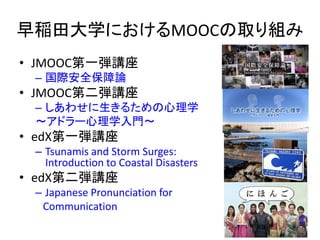 早稲田大学におけるMOOCの取り組み
• JMOOC第一弾講座
– 国際安全保障論
• JMOOC第二弾講座
– しあわせに生きるための心理学
〜アドラー心理学入門〜
• edX第一弾講座
– Tsunamis and Storm Surges:
Introduction to Coastal Disasters
• edX第二弾講座
– Japanese Pronunciation for
Communication
9
 