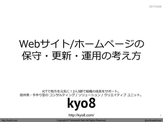Copyright © Tomoyoshi Seki All Rights Reserved.http://kyo8.com/ @onikusekichan
http://kyo8.com/
ICTで地方を元気に！2人3脚で組織の成長をサポート。
信州発・手作り型の コンサルティング / ソリューション / クリエイティブ ユニット。
2017/4/28
Webサイト/ホームページの
保守・更新・運用の考え方
1
 