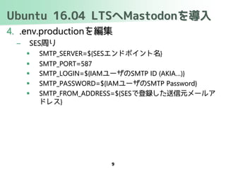 Ubuntu 16.04 LTSへMastodonを導入
4. .env.productionを編集
– SES周り
 SMTP_SERVER=${SESエンドポイント名}
 SMTP_PORT=587
 SMTP_LOGIN=${IAMユーザのSMTP ID (AKIA…)}
 SMTP_PASSWORD=${IAMユーザのSMTP Password}
 SMTP_FROM_ADDRESS=${SESで登録した送信元メールア
ドレス}
9
 