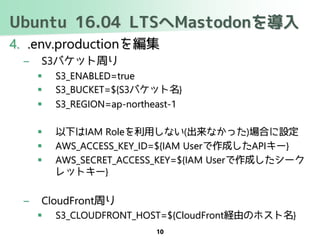 Ubuntu 16.04 LTSへMastodonを導入
4. .env.productionを編集
– S3バケット周り
 S3_ENABLED=true
 S3_BUCKET=${S3バケット名}
 S3_REGION=ap-northeast-1
 以下はIAM Roleを利用しない(出来なかった)場合に設定
 AWS_ACCESS_KEY_ID=${IAM Userで作成したAPIキー}
 AWS_SECRET_ACCESS_KEY=${IAM Userで作成したシーク
レットキー}
– CloudFront周り
 S3_CLOUDFRONT_HOST=${CloudFront経由のホスト名}
10
 