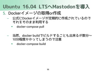 Ubuntu 16.04 LTSへMastodonを導入
5. Dockerイメージの取得or作成
– 公式にDockerイメージが定期的に作成されているので
それをそのまま利用する
 docker-compose pull
– 当然、docker buildでビルドすることも出来るが数分～
10分程度かかってしまうので注意
 docker-compose build
11
 