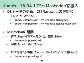 Ubuntu 16.04 LTSへMastodonを導入
6. DBデータの更新、CSS/Javascriptの最新化
– Railsだから仕方ない
 docker-compose run --rm web rake db:migrate
 docker-compose run --rm web rake assets:precompile
7. Mastodonの起動
– 作成はup (-dでデーモン化)、破棄はdown
 docker-compose up –d
– 起動はstart、停止はstop
– ログを見たい場合はlogs (-fでtail -fのように追いかけ)
 docker-compose logs -f
12
 