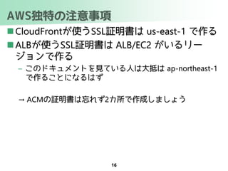 AWS独特の注意事項
 CloudFrontが使うSSL証明書は us-east-1 で作る
 ALBが使うSSL証明書は ALB/EC2 がいるリー
ジョンで作る
– このドキュメントを見ている人は大抵は ap-northeast-1
で作ることになるはず
→ ACMの証明書は忘れず2カ所で作成しましょう
16
 