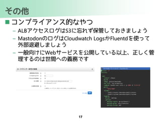 その他
 コンプライアンス的なやつ
– ALBアクセスログはS3に忘れず保管しておきましょう
– MastodonのログはCloudwatch LogsかFluentdを使って
外部退避しましょう
– 一般向けにWebサービスを公開している以上、正しく管
理するのは世間への義務です
17
 