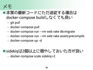 メモ
 本家の最新コードにただ追従する場合は
docker-compose buildしなくても良い
– git pull
– docker-compose pull
– docker-compose run --rm web rake db:migrate
– docker-compose run --rm web rake assets:precompile
– docker-compose up -d
 sidekiqは2個以上に増やしておいた方が良い
– docker-compose scale sidekiq=2
18
 