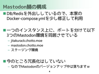 Mastodon鯖の構成
 DB/Redisを外出ししているので、本家の
Docker-compose.ymlを少し修正して利用
 一つのインスタンス上に、ポートを分けて以下
3つのMastodon環境を同居させている
– jitakurack.chotto.moe
– mastodon.chotto.moe
– ステージング環境
 今のところ冗長化はしていない
– なのでMastodonのバージョンアップ中は落ちますｗ
4
 