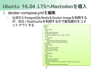 Ubuntu 16.04 LTSへMastodonを導入
3. docker-compose.ymlを編集
– 公式だとPostgreSQL/RedisもDocker Imageを利用する
が、RDS / ElastiCacheを利用するので該当部分をコメ
ントアウトする
7
version: '2'
services:
web:
restart: always
build: .
image: gargron/mastodon
env_file: .env.production
command: bundle exec rails s -p 3000 -b '0.0.0.0'
ports:
- "3000:3000"
volumes:
- ./public/assets:/mastodon/public/assets
- ./public/system:/mastodon/public/system
streaming:
restart: always
build: .
image: gargron/mastodon
env_file: .env.production
command: npm run start
ports:
- "4000:4000"
sidekiq:
restart: always
build: .
image: gargron/mastodon
env_file: .env.production
command: bundle exec sidekiq -q default -q mailers -q pull -q push
volumes:
- ./public/system:/mastodon/public/system
 