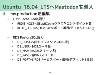Ubuntu 16.04 LTSへMastodonを導入
4. .env.productionを編集
– ElastiCache Redis周り
 REDIS_HOST=${ElastiCacheクラスタエンドポイント名}
 REDIS_PORT=${ElastiCacheポート番号(デフォルト6379)}
– RDS PostgreSQL周り
 DB_HOST=${RDSインスタンスDNS名}
 DB_USER=${DBユーザ名}
 DB_NAME=${DBスキーマ名}
 DB_PASS=${DBパスワード}
 DB_PORT=${RDSサービスポート番号(デフォルト5432)}
8
 
